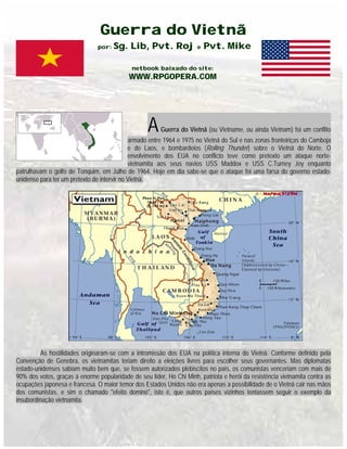 Guerra do Vietnã
por: Sg. Lib, Pvt. Roj e Pvt. Mike
netbook baixado do site:
WWW.RPGOPERA.COM
AGuerra do Vietnã (ou Vietname, ou ainda Vietnam) foi um conflito
armado entre 1964 e 1975 no Vietnã do Sul e nas zonas fronteiriças do Camboja
e do Laos, e bombardeios (Rolling Thunder) sobre o Vietnã do Norte. O
envolvimento dos EUA no conflicto teve como pretexto um ataque norte-
vietnamita aos seus navios USS Maddox e USS C.Turney Joy enquanto
patrulhavam o golfo de Tonquim, em Julho de 1964. Hoje em dia sabe-se que o ataque foi uma farsa do governo estado-
unidense para ter um pretexto de intervir no Vietnã.
As hostilidades originaram-se com a intromissão dos EUA na política interna do Vietnã. Conforme definido pela
Convenção de Genebra, os vietnamitas teriam direito a eleições livres para escolher seus governantes. Mas diplomatas
estado-unidenses sabiam muito bem que, se fossem autorizados plebiscitos no país, os comunistas venceriam com mais de
90% dos votos, graças à enorme popularidade de seu líder, Ho Chi Minh, patriota e herói da resistência vietnamita contra as
ocupações japonesa e francesa. O maior temor dos Estados Unidos não era apenas a possibilidade de o Vietnã cair nas mãos
dos comunistas, e sim o chamado "efeito dominó", isto é, que outros países vizinhos tentassem seguir o exemplo da
insubordinação vietnamita.
 