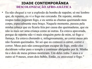 IDADE CONTEMPORÂNEA
DESCOLONIZAÇÃO AFRO-ASIÁTICA
• Eu não cheguei a ver a explosão da bomba de napalm; só me lembro
que, de repente, eu vi o fogo me cercando. De repente, minhas
roupas todas pegaram fogo, e eu sentia as chamas queimando meu
corpo, especialmente meu braço. Naquele momento, passou pela
minha cabeça que eu ficaria feia por causa das queimaduras, que eu
não ia mais ser uma criança como as outras. Eu estava apavorada,
porque de repente não vi mais ninguém perto de mim, só fogo e
fumaça. Eu estava chorando e, milagrosamente, ao correr meus pés
não ficaram queimados. Só sei que eu comecei a correr, correr e
correr. Meus pais não conseguiriam escapar do fogo, então eles
decidiram voltar para o templo e continuar abrigados por lá. Minha
tia e dois de meus primos morreram. Um deles tinha 3 anos e o
outro só 9 meses, eram dois bebês. Então, eu atravessei o fogo."
 