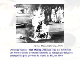 IDADE CONTEMPORÂNEA
DESCOLONIZAÇÃO AFRO-ASIÁTICA
O monge budista Thich Quang Duc ateia fogo a si mesmo em
um protesto contra a suposta campanha de perseguição religiosa
empreendida pelo governo do Vietnã do Sul, em 1963.
(Foto: Malcolm Browne, 1963)
 