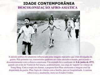 IDADE CONTEMPORÂNEA
DESCOLONIZAÇÃO AFRO-ASIÁTICA
A opinião pública foi altamente influenciada pelas imagens marcantes que eram divulgadas da
guerra. Pela primeira vez, transmissões puderam ser vistas em todo o mundo, provocando o
descontentamento com a ofensiva americana. Um exemplo foi o confronto de 8 de junho de 1972,
quando um avião do Vietnã do Sul lançou, acidentalmente, sua carga de 'napalm' no vilarejo de
Trang Bang. Com a roupa em chamas, a pequena Kim Phuc eternizaria a imagem cruel da
disparidade da guerra. Phuc fugiu do vilarejo com a família, para ser hospitalizada. A menina
sobreviveu e, atualmente, mora nos Estados Unidos.
 