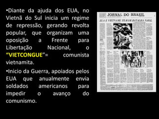 •Diante da ajuda dos EUA, no
Vietnã do Sul inicia um regime
de repressão, gerando revolta
popular, que organizam uma
oposição a Frente para
Libertação Nacional, o
“VIETCONGUE”= comunista
vietnamita.
•Inicio da Guerra, apoiados pelos
EUA que anualmente envia
soldados americanos para
impedir o avanço do
comunismo.
 