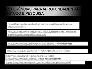 REFERÊNCIAS PARA APROFUNDAMENTO,
ESTUDO E PESQUISA
http://blogs.estadao.com.br/olhar-sobre-o-mundo/guerra-do-vietna-
imagens-do-horror/
http://g1.globo.com/mundo/noticia/2012/06/fotografia-mais-famosa-da-
guerra-do-vietna-completa-40-anos.html
http://www.youtube.com/watch?v=LSGjY8zk5wQ - Vídeo legendado
http://www.youtube.com/watch?v=PqRP571CBuA&feature=related
http://cienciaecultura.bvs.br/scielo.php?pid=S0009-
67252009000400021&script=sci_arttext- festival woodstok
http://rollingstone.com.br/noticia/woodstock-17-de-agosto-de-1969/
 