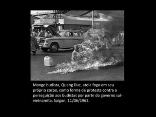 Monge budista, Quang Duc, ateia fogo em seu
próprio corpo, como forma de protesta contra a
perseguição aos budistas por parte do governo sul-
vietnamita. Saigon, 11/06/1963.
 
