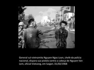 General sul-vietnamita Nguyen Ngoc Loan, chefe da polícia
nacional, dispara sua pistola contra a cabeça de Nguyen Van
Lem, oficial Vietcong, em Saigon. 01/02/1968
 