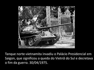 Tanque norte-vietnamita invadiu o Palácio Presidencial em
Saigon, que significou a queda do Vietnã do Sul e decretava
o fim da guerra. 30/04/1975.
 