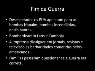 Fim da Guerra
• Desesperados os EUA apelaram para as
bombas Napalm; bombas incendiárias,
desfolhantes.
• Bombardearam Laos e Camboja.
• A imprensa divulgava em jornais, revistas e
televisão as barbaridades cometidas pelos
americanos
• Famílias passaram questionar se a guerra era
correta.
 
