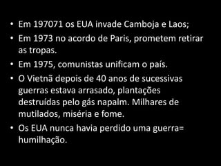 • Em 197071 os EUA invade Camboja e Laos;
• Em 1973 no acordo de Paris, prometem retirar
as tropas.
• Em 1975, comunistas unificam o país.
• O Vietnã depois de 40 anos de sucessivas
guerras estava arrasado, plantações
destruídas pelo gás napalm. Milhares de
mutilados, miséria e fome.
• Os EUA nunca havia perdido uma guerra=
humilhação.
 