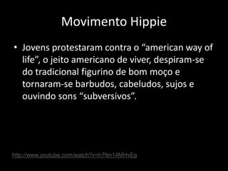 Movimento Hippie
• Jovens protestaram contra o “american way of
life”, o jeito americano de viver, despiram-se
do tradicional figurino de bom moço e
tornaram-se barbudos, cabeludos, sujos e
ouvindo sons “subversivos”.
http://www.youtube.com/watch?v=h7Nn14MHvEg
 