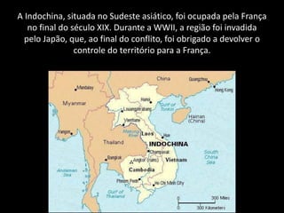 A Indochina, situada no Sudeste asiático, foi ocupada pela França
no final do século XIX. Durante a WWII, a região foi invadida
pelo Japão, que, ao final do conflito, foi obrigado a devolver o
controle do território para a França.
 