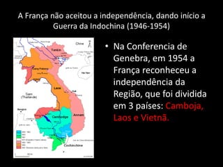 A França não aceitou a independência, dando início a
Guerra da Indochina (1946-1954)
• Na Conferencia de
Genebra, em 1954 a
França reconheceu a
independência da
Região, que foi dividida
em 3 países: Camboja,
Laos e Vietnã.
 