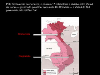 Pela Conferência de Genebra, o paralelo 17 estabelecia a divisão entre Vietnã
do Norte — governado pelo líder comunista Ho Chi Minh — e Vietnã do Sul
governado pelo rei Bao Daí.
Comunista
Capitalista
 