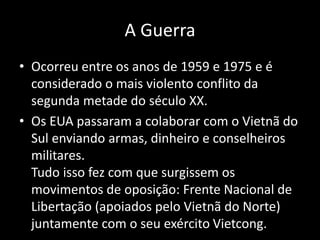 A Guerra
• Ocorreu entre os anos de 1959 e 1975 e é
considerado o mais violento conflito da
segunda metade do século XX.
• Os EUA passaram a colaborar com o Vietnã do
Sul enviando armas, dinheiro e conselheiros
militares.
Tudo isso fez com que surgissem os
movimentos de oposição: Frente Nacional de
Libertação (apoiados pelo Vietnã do Norte)
juntamente com o seu exército Vietcong.
 