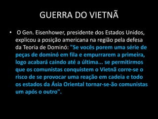 GUERRA DO VIETNÃ
• O Gen. Eisenhower, presidente dos Estados Unidos,
explicou a posição americana na região pela defesa
da Teoria de Dominó: "Se vocês porem uma série de
peças de dominó em fila e empurrarem a primeira,
logo acabará caindo até a última... se permitirmos
que os comunistas conquistem o Vietnã corre-se o
risco de se provocar uma reação em cadeia e todo
os estados da Ásia Oriental tornar-se-ão comunistas
um após o outro".
 