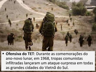  Ofensiva do TET: Durante as comemorações do
ano-novo lunar, em 1968, tropas comunistas
infiltradas lançaram um ataque-surpresa em todas
as grandes cidades do Vietnã do Sul.
 