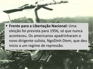  Frente para a Libertação Nacional: Uma
eleição foi prevista para 1956, só que nunca
aconteceu. Os americanos apadrinharam o
novo dirigente sulista, NgoDinh Diem, que deu
início a um regime de repressão.
 