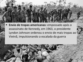  Envio de tropas americanas: empossado após o
assassinato de Kennedy, em 1963, o presidente
Lyndon Johnson ordenou o envio de mais tropas ao
Vietnã, impulsionando a escalada da guerra
 