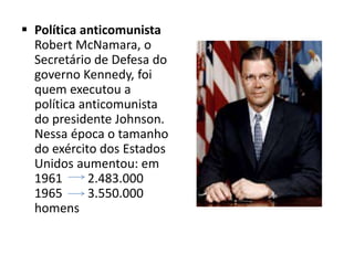  Política anticomunista
Robert McNamara, o
Secretário de Defesa do
governo Kennedy, foi
quem executou a
política anticomunista
do presidente Johnson.
Nessa época o tamanho
do exército dos Estados
Unidos aumentou: em
1961 2.483.000
1965 3.550.000
homens
 