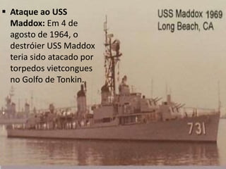  Ataque ao USS
Maddox: Em 4 de
agosto de 1964, o
destróier USS Maddox
teria sido atacado por
torpedos vietcongues
no Golfo de Tonkin.
 