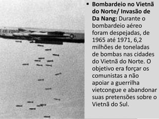  Bombardeio no Vietnã
do Norte/ Invasão de
Da Nang: Durante o
bombardeio aéreo
foram despejadas, de
1965 até 1971, 6,2
milhões de toneladas
de bombas nas cidades
do Vietnã do Norte. O
objetivo era forçar os
comunistas a não
apoiar a guerrilha
vietcongue e abandonar
suas pretensões sobre o
Vietnã do Sul.
 