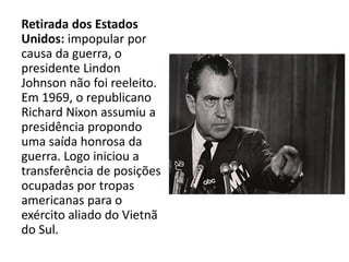 Retirada dos Estados
Unidos: impopular por
causa da guerra, o
presidente Lindon
Johnson não foi reeleito.
Em 1969, o republicano
Richard Nixon assumiu a
presidência propondo
uma saída honrosa da
guerra. Logo iniciou a
transferência de posições
ocupadas por tropas
americanas para o
exército aliado do Vietnã
do Sul.
 
