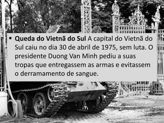  Queda do Vietnã do Sul A capital do Vietnã do
Sul caiu no dia 30 de abril de 1975, sem luta. O
presidente Duong Van Minh pediu a suas
tropas que entregassem as armas e evitassem
o derramamento de sangue.
 