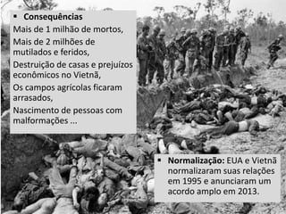  Normalização: EUA e Vietnã
normalizaram suas relações
em 1995 e anunciaram um
acordo amplo em 2013.
 Consequências
Mais de 1 milhão de mortos,
Mais de 2 milhões de
mutilados e feridos,
Destruição de casas e prejuízos
econômicos no Vietnã,
Os campos agrícolas ficaram
arrasados,
Nascimento de pessoas com
malformações ...
 