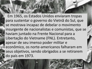 História
Em 1965, os Estados Unidos enviaram tropas
para sustentar o governo do Vietnã do Sul, que
se mostrava incapaz de debelar o movimento
insurgente de nacionalistas e comunistas, que se
haviam juntado na Frente Nacional para a
Libertação do Vietname (FNL). Entretanto,
apesar de seu imenso poder militar e
econômico, os norte-americanos falharam em
seus objetivos, sendo obrigados a se retirarem
do país em 1973.
 