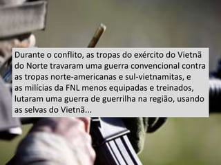 Durante o conflito, as tropas do exército do Vietnã
do Norte travaram uma guerra convencional contra
as tropas norte-americanas e sul-vietnamitas, e
as milícias da FNL menos equipadas e treinados,
lutaram uma guerra de guerrilha na região, usando
as selvas do Vietnã...
 