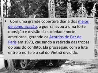  Com uma grande cobertura diária dos meios
de comunicação, a guerra levou a uma forte
oposição e divisão da sociedade norte-
americana, gerando os Acordos de Paz de
Paris em 1973, causando a retirada das tropas
do país do conflito. Ela prosseguiu com a luta
entre o norte e o sul do Vietnã dividido.
 