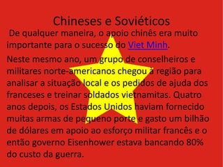 Chineses e Soviéticos
De qualquer maneira, o apoio chinês era muito
importante para o sucesso do Viet Minh.
Neste mesmo ano, um grupo de conselheiros e
militares norte-americanos chegou à região para
analisar a situação local e os pedidos de ajuda dos
franceses e treinar soldados vietnamitas. Quatro
anos depois, os Estados Unidos haviam fornecido
muitas armas de pequeno porte e gasto um bilhão
de dólares em apoio ao esforço militar francês e o
então governo Eisenhower estava bancando 80%
do custo da guerra.
 