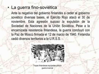 • La guerra fino-soviética
 Ante la negativa del gobierno finlandés a ceder al gobierno
 soviético diversas bases, el Ejército Rojo atacó el 30 de
 noviembre. Esta agresión supuso la expulsión de la
 Sociedad de Naciones de la Unión Soviética. Pese a la
 encarnizada resistencia finlandesa, la guerra concluyó con
 la Paz de Moscú firmada el 12 de marzo de 1940. Finlandia
 cedió diversos territorios a la U.R.S.S.




                 Tropas finlandesas equipadas para la
                             guerra invernal
 
