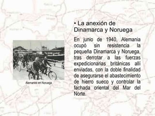 • La anexión de
                      Dinamarca y Noruega
                      En junio de 1940, Alemania
                      ocupó sin resistencia la
                      pequeña Dinamarca y Noruega,
                      tras derrotar a las fuerzas
                      expedicionarias británicas allí
                      enviadas, con la doble finalidad
                      de asegurarse el abastecimiento
Alemanes en Noruega   de hierro sueco y controlar la
                      fachada oriental del Mar del
                      Norte.
 