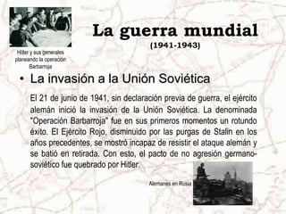 La guerra mundial
                                          (1941-1943)
 Hitler y sus generales
planeando la operación
       Barbarroja

  • La invasión a la Unión Soviética
      El 21 de junio de 1941, sin declaración previa de guerra, el ejército
      alemán inició la invasión de la Unión Soviética. La denominada
      "Operación Barbarroja" fue en sus primeros momentos un rotundo
      éxito. El Ejército Rojo, disminuido por las purgas de Stalin en los
      años precedentes, se mostró incapaz de resistir el ataque alemán y
      se batió en retirada. Con esto, el pacto de no agresión germano-
      soviético fue quebrado por Hitler.
                                          Alemanes en Rusia
 