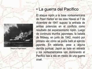 • La guerra del Pacífico
                        El ataque nipón a la base norteamericana
                        de Pearl Harbor en las islas Hawaii el 7 de
                        diciembre de 1941 supuso la entrada de
                        ambas potencias en el conflicto como
                        resultado del expansionismo nipón. Luego
                        de continuos triunfos japoneses, la batalla
                        de Midway, en junio de 1942, mostró por
                        primera vez cómo se podía batir al ejército
                        japonés. En adelante, pese a alguna
Ataque a Pearl Harbor   derrota puntual, Japón se bate en retirada
                        y los norteamericanos van dominando el
                        Pacífico isla a isla en medio de una guerra
                        cruel.
 
