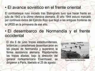 • El avance soviético en el frente oriental
El contraataque ruso iniciado tras Stalingrado tuvo que hacer frente en
julio de 1943 a la último ofensiva alemana. El año 1944 estuvo marcado
por continuos éxitos del Ejército Rojo que llegó a las antiguas fronteras de
la URSS en la primavera de ese año.

• El desembarco de Normandía y el frente
occidental
 El día 6 de junio tropas estadounidenses,
 británicas y canadienses desembarcaron en
 las playas de Normandía y superaron la
 férrea resistencia alemana. Rápidamente
 las tropas aliadas, bajo la dirección del
 general norteamericano Eisenhower, se               Desembarco de Normandía
 dirigieron a París, liberado el 25 de agosto.
 