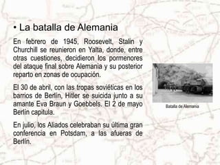• La batalla de Alemania
En febrero de 1945, Roosevelt, Stalin y
Churchill se reunieron en Yalta, donde, entre
otras cuestiones, decidieron los pormenores
del ataque final sobre Alemania y su posterior
reparto en zonas de ocupación.
El 30 de abril, con las tropas soviéticas en los
barrios de Berlín, Hitler se suicida junto a su
amante Eva Braun y Goebbels. El 2 de mayo          Batalla de Alemania
Berlín capitula.
En julio, los Aliados celebraban su última gran
conferencia en Potsdam, a las afueras de
Berlín.
 