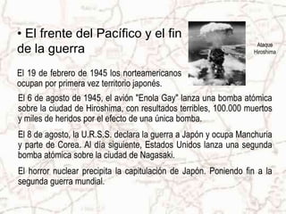 • El frente del Pacífico y el fin
                                                                  Ataque
de la guerra                                                     Hiroshima


El 19 de febrero de 1945 los norteamericanos
ocupan por primera vez territorio japonés.
El 6 de agosto de 1945, el avión "Enola Gay" lanza una bomba atómica
sobre la ciudad de Hiroshima, con resultados terribles, 100.000 muertos
y miles de heridos por el efecto de una única bomba.
El 8 de agosto, la U.R.S.S. declara la guerra a Japón y ocupa Manchuria
y parte de Corea. Al día siguiente, Estados Unidos lanza una segunda
bomba atómica sobre la ciudad de Nagasaki.
El horror nuclear precipita la capitulación de Japón. Poniendo fin a la
segunda guerra mundial.
 