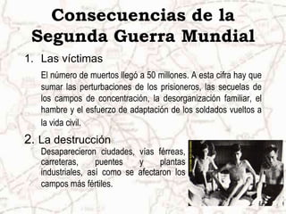 Consecuencias de la
 Segunda Guerra Mundial
1. Las víctimas
   El número de muertos llegó a 50 millones. A esta cifra hay que
   sumar las perturbaciones de los prisioneros, las secuelas de
   los campos de concentración, la desorganización familiar, el
   hambre y el esfuerzo de adaptación de los soldados vueltos a
   la vida civil.
2. La destrucción
   Desaparecieron ciudades, vías férreas,
   carreteras,     puentes   y     plantas
   industriales, así como se afectaron los
   campos más fértiles.
 