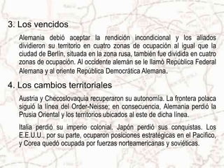 3. Los vencidos
   Alemania debió aceptar la rendición incondicional y los aliados
   dividieron su territorio en cuatro zonas de ocupación al igual que la
   ciudad de Berlín, situada en la zona rusa, también fue dividida en cuatro
   zonas de ocupación. Al occidente alemán se le llamó República Federal
   Alemana y al oriente República Democrática Alemana.
4. Los cambios territoriales
   Austria y Checoslovaquia recuperaron su autonomía. La frontera polaca
   siguió la línea del Order-Neisse; en consecuencia, Alemania perdió la
   Prusia Oriental y los territorios ubicados al este de dicha línea.
   Italia perdió su imperio colonial. Japón perdió sus conquistas. Los
   E.E.U.U., por su parte, ocuparon posiciones estratégicas en el Pacífico,
   y Corea quedó ocupada por fuerzas norteamericanas y soviéticas.
 