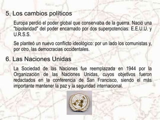 5. Los cambios políticos
  Europa perdió el poder global que conservaba de la guerra. Nació una
  "bipolaridad" del poder encarnado por dos superpotencias: E.E.U.U. y
  U.R.S.S.
  Se planteó un nuevo conflicto ideológico: por un lado los comunistas y,
  por otro, las democracias occidentales.
6. Las Naciones Unidas
  La Sociedad de las Naciones fue reemplazada en 1944 por la
  Organización de las Naciones Unidas, cuyos objetivos fueron
  redactados en la conferencia de San Francisco, siendo el más
  importante mantener la paz y la seguridad internacional.
 