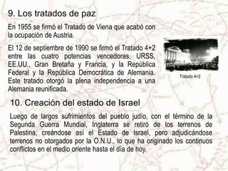 9. Los tratados de paz
En 1955 se firmó el Tratado de Viena que acabó con
la ocupación de Austria.
El 12 de septiembre de 1990 se firmó el Tratado 4+2
entre las cuatro potencias vencedoras, URSS,
EE.UU., Gran Bretaña y Francia, y la República
Federal y la República Democrática de Alemania.           Tratado 4+2
Este tratado otorgó la plena independencia a una
Alemania reunificada.
10. Creación del estado de Israel
Luego de largos sufrimientos del pueblo judío, con el término de la
Segunda Guerra Mundial, Inglaterra se retiró de los terrenos de
Palestina, creándose así el Estado de Israel, pero adjudicándose
terrenos no otorgados por la O.N.U., lo que ha originado los continuos
conflictos en el medio oriente hasta el día de hoy.
 