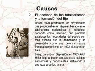 Causas
                     2.   El ascenso de los totalitarismos
                          y la formación del Eje
                          Desde 1920 proliferaron los movimientos
                          que propugnaban un régimen basado en el
                          totalitarismo nacionalista y militarista,
                          conocido como fascismo, que prometía
                          satisfacer las necesidades del pueblo con
                          más eficacia que la democracia y se
                          presentaba como una defensa segura
                          frente al comunismo, en 1922 triunfaron en
                          Italia.
                          Luego de la Gran Depresión, en 1933 Adolf
Musolinni y Hitler        Hitler llega al poder con sus ideas racistas,
                          antisemitas y nacionalistas, definiendo a
                          una raza superior, la aria.
 