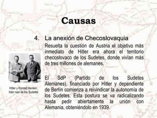 Causas
                     4. La anexión de Checoslovaquia
                            Resuelta la cuestión de Austria el objetivo más
                            inmediato de Hitler era ahora el territorio
                            checoslovaco de los Sudetes, donde vivían más
                            de tres millones de alemanes.

                            El    SdP     (Partido     de     los    Sudetes
                            Alemanes), financiado por Hitler y dependiente
 Hitler y Konrad Henlein,
líder nazi de los Sudetes
                            de Berlín comienza a reivindicar la autonomía de
                            los Sudetes. Esta postura se va radicalizando
                            hasta pedir abiertamente la unión con
                            Alemania, obteniéndolo en 1939.
 
