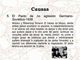 Causas
5. El Pacto de             no     agresión       Germano-
   Soviético-1938
   Molotov y Ribbentrop firmaron El tratado en Moscú, donde
   ambos países acordaron no atacarse, ni independientemente
   ni en alianza con otros estados; no apoyar a otro tercer país
   que pudiera atacar a la otra parte del pacto; continuar las
   consultas sobre los temas de interés común; no unirse a
   ningún grupo de potencias que directa o indirectamente
   pudiera amenazar a cualquiera de las partes firmantes; y a
   resolver sus diferencias mediante la negociación. El pacto
   tendría una duración de 10 años.
 