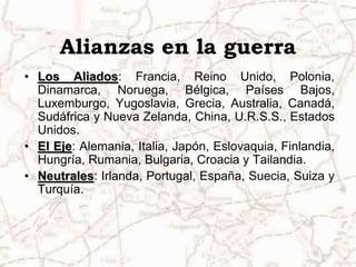 Alianzas en la guerra
• Los Aliados: Francia, Reino Unido, Polonia,
  Dinamarca, Noruega, Bélgica, Países Bajos,
  Luxemburgo, Yugoslavia, Grecia, Australia, Canadá,
  Sudáfrica y Nueva Zelanda, China, U.R.S.S., Estados
  Unidos.
• El Eje: Alemania, Italia, Japón, Eslovaquia, Finlandia,
  Hungría, Rumania, Bulgaria, Croacia y Tailandia.
• Neutrales: Irlanda, Portugal, España, Suecia, Suiza y
  Turquía.
 