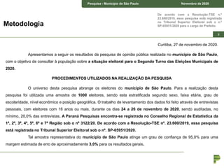 Pesquisa – Estado de São Paulo Junho de 2018Pesquisa - Município de São Paulo Novembro de 2020
3
De acordo com a Resolução-TSE n.º
23.600/2019, essa pesquisa está registrada
no Tribunal Superior Eleitoral sob o n.º
SP-05951/2020 para o cargo de Prefeito.Metodologia
Curitiba, 27 de novembro de 2020.
Apresentamos a seguir os resultados da pesquisa de opinião pública realizada no município de São Paulo,
com o objetivo de consultar à população sobre a situação eleitoral para o Segundo Turno das Eleições Municipais de
2020.
PROCEDIMENTOS UTILIZADOS NA REALIZAÇÃO DA PESQUISA
O universo desta pesquisa abrange os eleitores do município de São Paulo. Para a realização desta
pesquisa foi utilizada uma amostra de 1000 eleitores, sendo esta estratificada segundo sexo, faixa etária, grau de
escolaridade, nível econômico e posição geográfica. O trabalho de levantamento dos dados foi feito através de entrevistas
pessoais, com eleitores com 16 anos ou mais, durante os dias 24 a 26 de novembro de 2020, sendo auditadas, no
mínimo, 20,0% das entrevistas. A Paraná Pesquisas encontra-se registrada no Conselho Regional de Estatística da
1ª, 2ª, 3ª, 4ª, 5ª, 6ª e 7ª Região sob o nº 3122/20. De acordo com a Resolução-TSE nº. 23.600/2019, essa pesquisa
está registrada no Tribunal Superior Eleitoral sob o nº. SP-05951/2020.
Tal amostra representativa do município de São Paulo atinge um grau de confiança de 95,0% para uma
margem estimada de erro de aproximadamente 3,0% para os resultados gerais.
 
