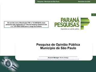 1
De acordo com a Resolução-TSE n.º
23.600/2019, essa pesquisa está registrada no
Tribunal Superior Eleitoral sob o n.º
SP-05951/2020 para o cargo de Prefeito.
Pesquisa - Município de São Paulo Novembro de 2020
Pesquisa de Opinião Pública
Município de São Paulo
____________________________________________________
Account Manager: Murilo Hidalgo
(paranapesquisas@gmail.com / paranapesquisas@paranapesquisas.com.br)
De acordo com a Resolução-TSE n.º 23.600/2019, essa
pesquisa está registrada no Tribunal Superior Eleitoral sob
o n.º SP-05951/2020 para o cargo de Prefeito.
 