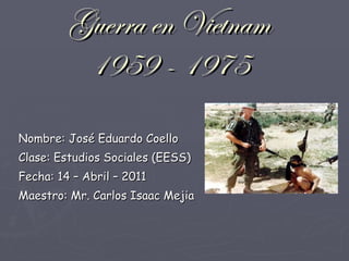 Guerra en Vietnam 1959 - 1975 Nombre: José Eduardo Coello Clase: Estudios Sociales (EESS) Fecha: 14 – Abril – 2011 Maestro: Mr. Carlos Isaac Mejia 