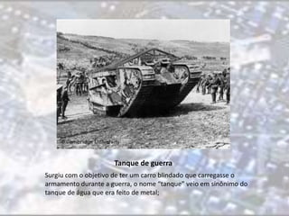 Tanque de guerra 
Surgiu com o objetivo de ter um carro blindado que carregasse o 
armamento durante a guerra, o nome “tanque” veio em sinônimo do 
tanque de água que era feito de metal; 
 