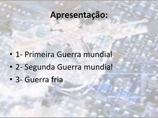 Apresentação: 
• 1- Primeira Guerra mundial 
• 2- Segunda Guerra mundial 
• 3- Guerra fria 
 
